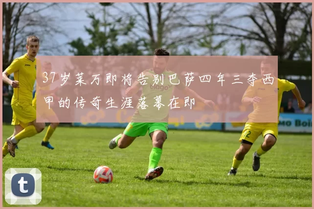 37岁莱万即将告别巴萨四年三夺西甲的传奇生涯落幕在即