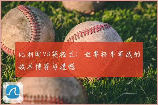 比利时vs英格兰:世界杯季军战的战术博弈与遗憾