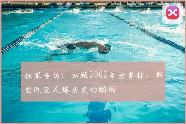独家专访:回顾2002年世界杯,那些改变足球历史的瞬间