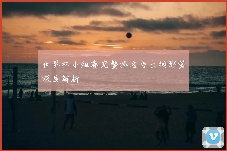 世界杯小组赛完整排名与出线形势深度解析