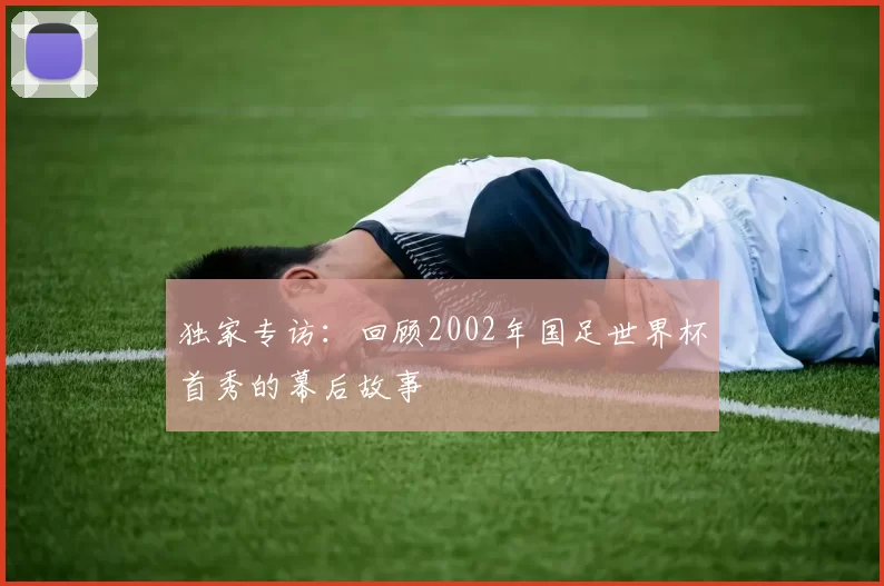 独家专访:回顾2002年国足世界杯首秀的幕后故事