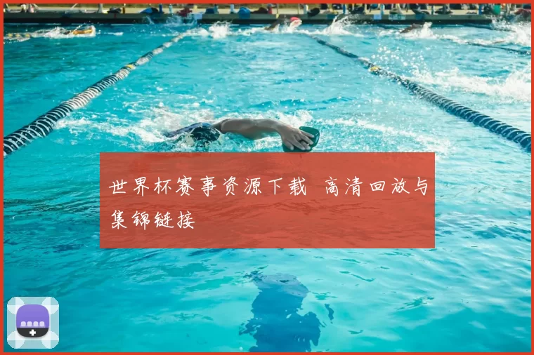 世界杯赛事资源下载 高清回放与集锦链接