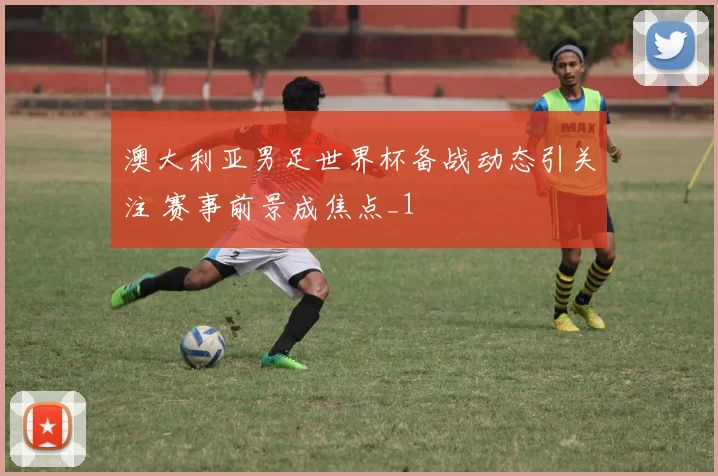 澳大利亚男足世界杯备战动态引关注 赛事前景成焦点_1