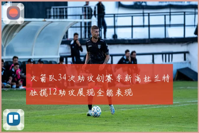 火箭队34次助攻创赛季新高杜兰特独揽12助攻展现全能表现