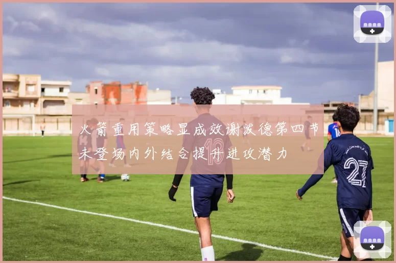 火箭重用策略显成效谢泼德第四节未登场内外结合提升进攻潜力