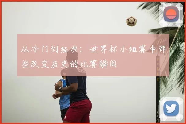 从冷门到经典:世界杯小组赛中那些改变历史的比赛瞬间