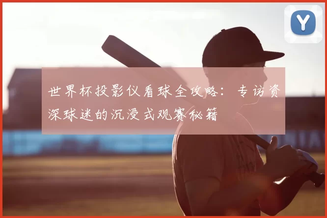 世界杯投影仪看球全攻略:专访资深球迷的沉浸式观赛秘籍